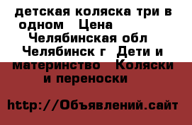 детская коляска три в одном › Цена ­ 10 000 - Челябинская обл., Челябинск г. Дети и материнство » Коляски и переноски   